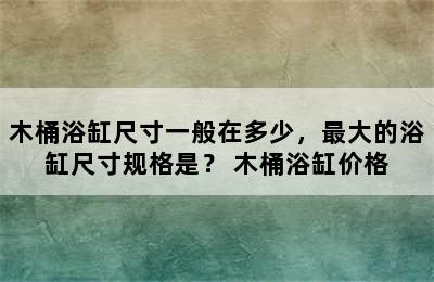 木桶浴缸尺寸一般在多少，最大的浴缸尺寸规格是？ 木桶浴缸价格